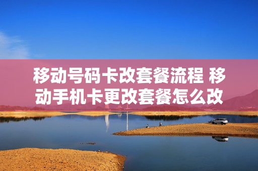 移动号码卡改套餐流程 移动手机卡更改套餐怎么改