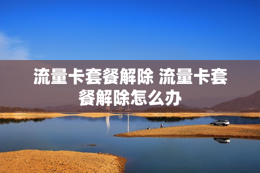 流量卡套餐解除 流量卡套餐解除怎么办