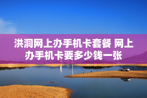 洪洞网上办手机卡套餐 网上办手机卡要多少钱一张