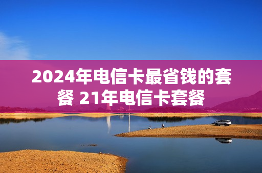 2024年电信卡最省钱的套餐 21年电信卡套餐