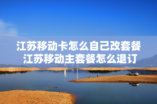 江苏移动卡怎么自己改套餐 江苏移动主套餐怎么退订