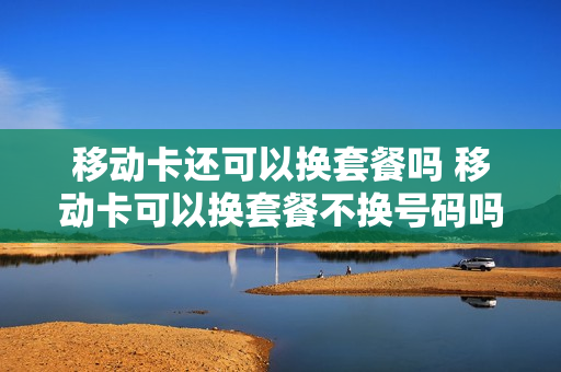 移动卡还可以换套餐吗 移动卡可以换套餐不换号码吗