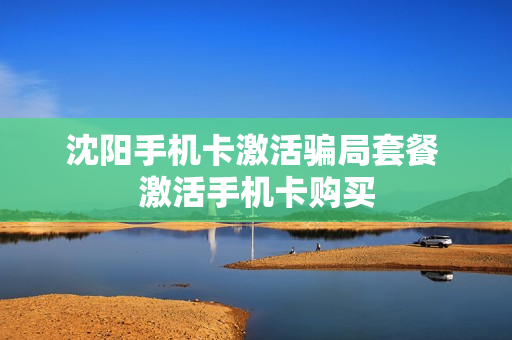 沈阳手机卡激活骗局套餐 激活手机卡购买