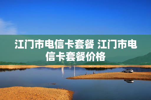 江门市电信卡套餐 江门市电信卡套餐价格