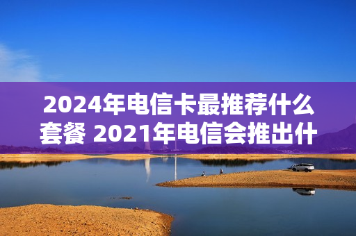 2024年电信卡最推荐什么套餐 2021年电信会推出什么套餐