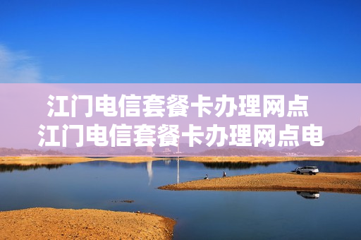 江门电信套餐卡办理网点 江门电信套餐卡办理网点电话