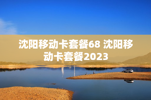 沈阳移动卡套餐68 沈阳移动卡套餐2023