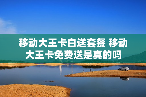 移动大王卡白送套餐 移动大王卡免费送是真的吗