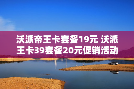 沃派帝王卡套餐19元 沃派王卡39套餐20元促销活动