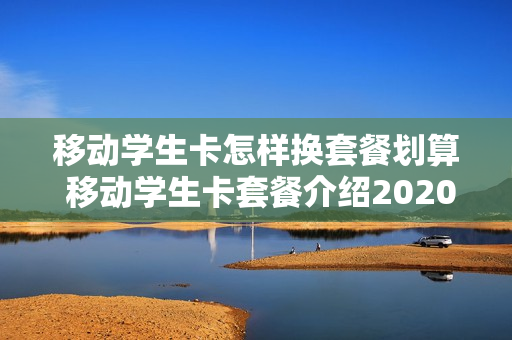 移动学生卡怎样换套餐划算 移动学生卡套餐介绍2020