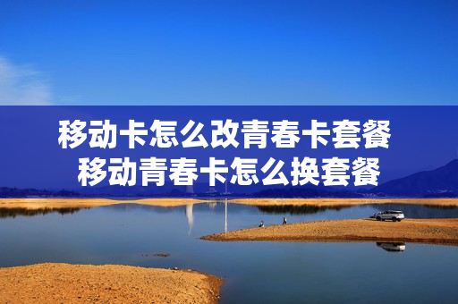 移动卡怎么改青春卡套餐 移动青春卡怎么换套餐