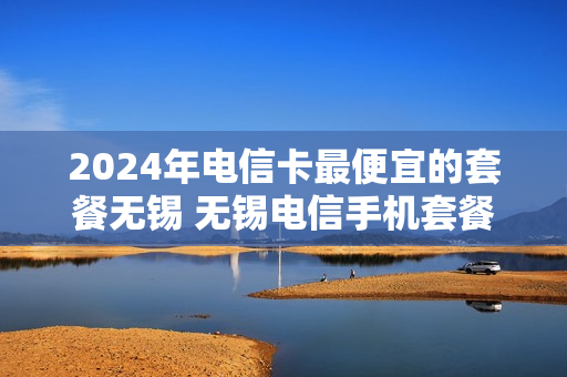 2024年电信卡最便宜的套餐无锡 无锡电信手机套餐价格表2020