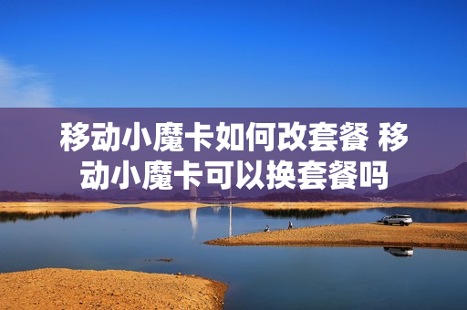 移动小魔卡如何改套餐 移动小魔卡可以换套餐吗