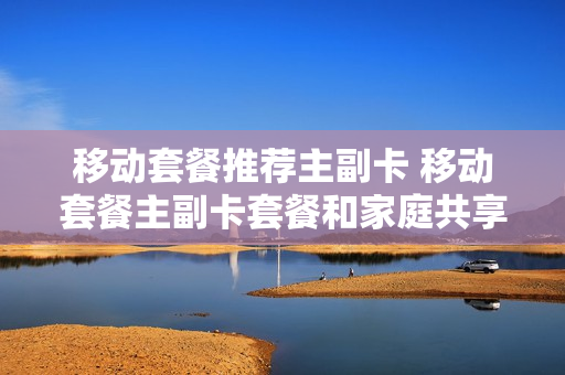 移动套餐推荐主副卡 移动套餐主副卡套餐和家庭共享套餐有何区别