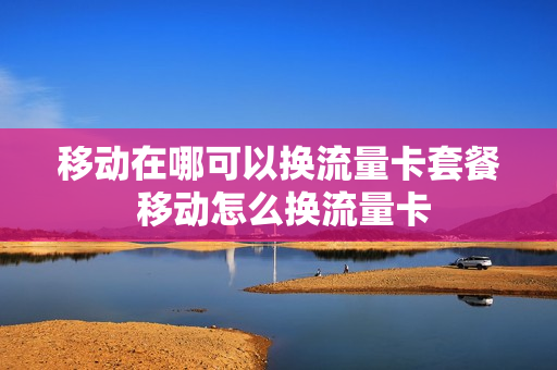 移动在哪可以换流量卡套餐 移动怎么换流量卡