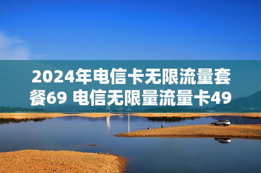 2024年电信卡无限流量套餐69 电信无限量流量卡49元
