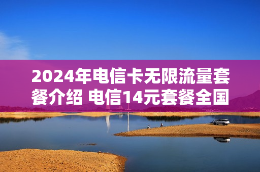 2024年电信卡无限流量套餐介绍 电信14元套餐全国无限流量卡