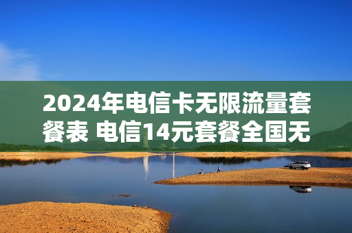 2024年电信卡无限流量套餐表 电信14元套餐全国无限流量卡