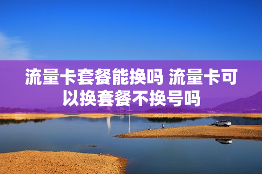 流量卡套餐能换吗 流量卡可以换套餐不换号吗