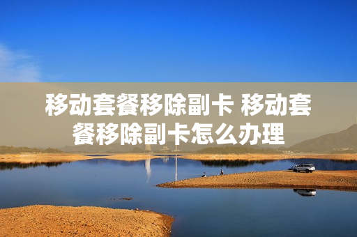 移动套餐移除副卡 移动套餐移除副卡怎么办理
