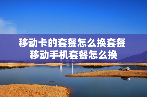 移动卡的套餐怎么换套餐 移动手机套餐怎么换