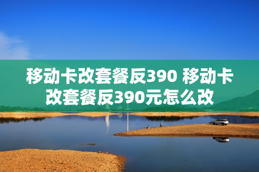 移动卡改套餐反390 移动卡改套餐反390元怎么改