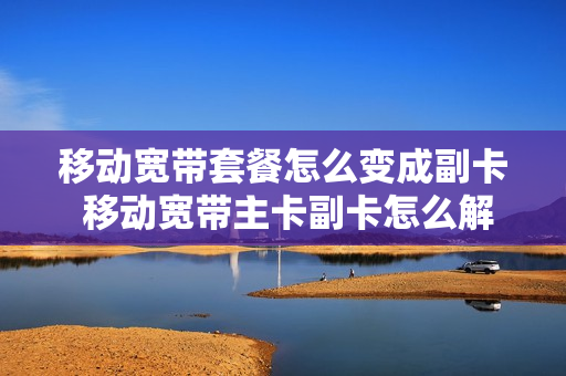 移动宽带套餐怎么变成副卡 移动宽带主卡副卡怎么解绑