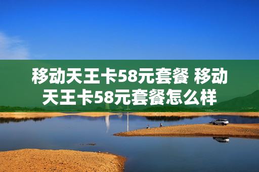 移动天王卡58元套餐 移动天王卡58元套餐怎么样
