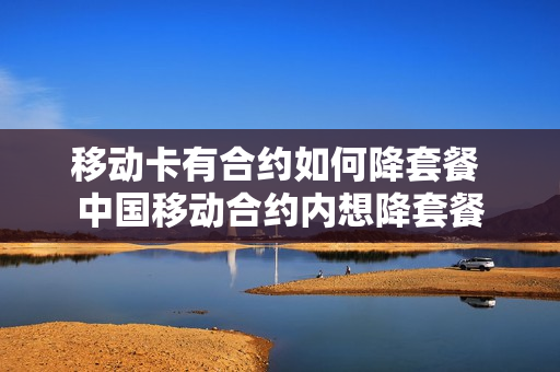 移动卡有合约如何降套餐 中国移动合约内想降套餐