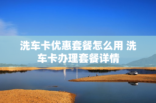 洗车卡优惠套餐怎么用 洗车卡办理套餐详情