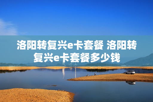洛阳转复兴e卡套餐 洛阳转复兴e卡套餐多少钱