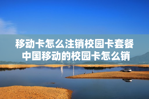 移动卡怎么注销校园卡套餐 中国移动的校园卡怎么销户