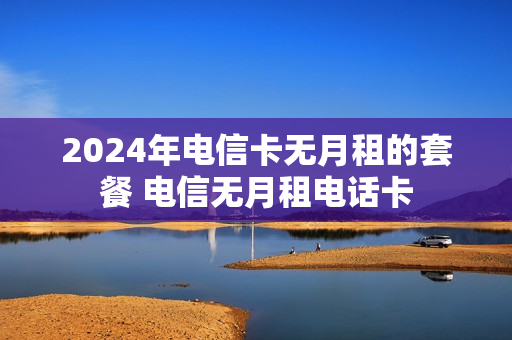 2024年电信卡无月租的套餐 电信无月租电话卡