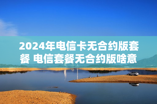 2024年电信卡无合约版套餐 电信套餐无合约版啥意思