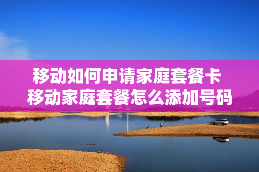 移动如何申请家庭套餐卡 移动家庭套餐怎么添加号码