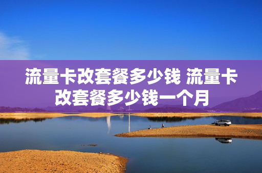 流量卡改套餐多少钱 流量卡改套餐多少钱一个月