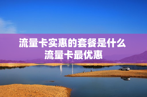 流量卡实惠的套餐是什么 流量卡最优惠