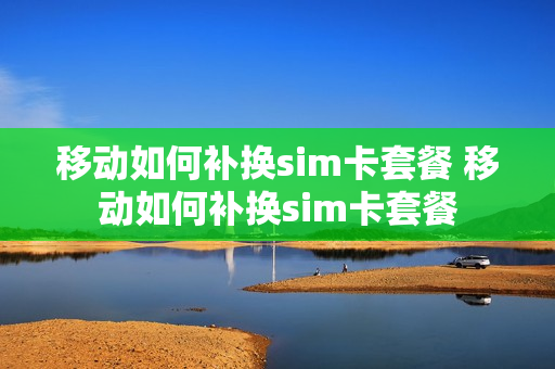 移动如何补换sim卡套餐 移动如何补换sim卡套餐