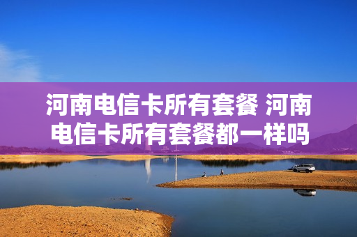 河南电信卡所有套餐 河南电信卡所有套餐都一样吗