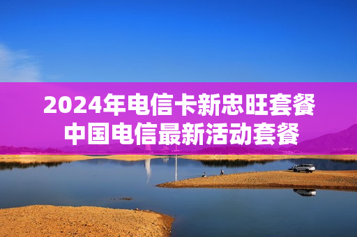 2024年电信卡新忠旺套餐 中国电信最新活动套餐