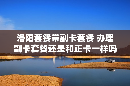 洛阳套餐带副卡套餐 办理副卡套餐还是和正卡一样吗