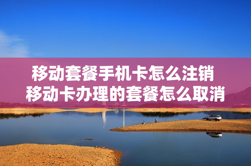 移动套餐手机卡怎么注销 移动卡办理的套餐怎么取消