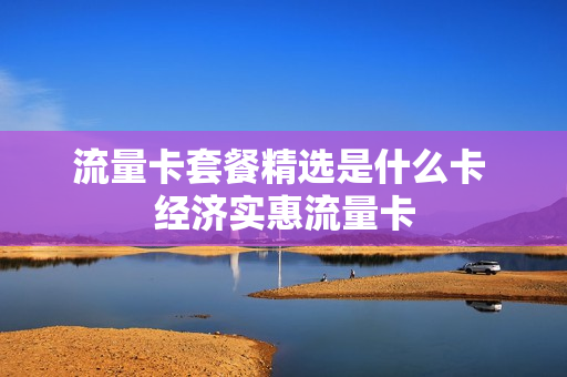 流量卡套餐精选是什么卡 经济实惠流量卡