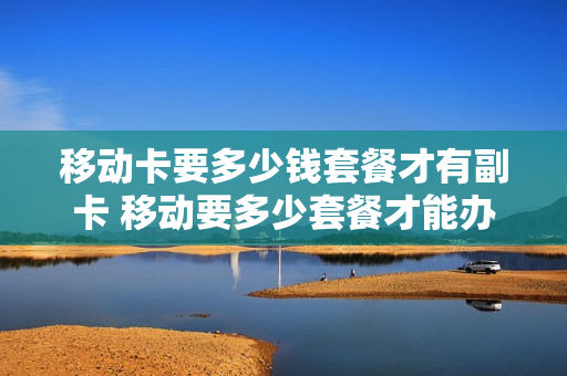 移动卡要多少钱套餐才有副卡 移动要多少套餐才能办副卡