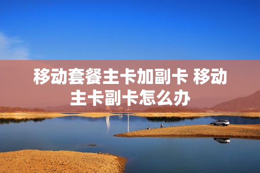 移动套餐主卡加副卡 移动主卡副卡怎么办
