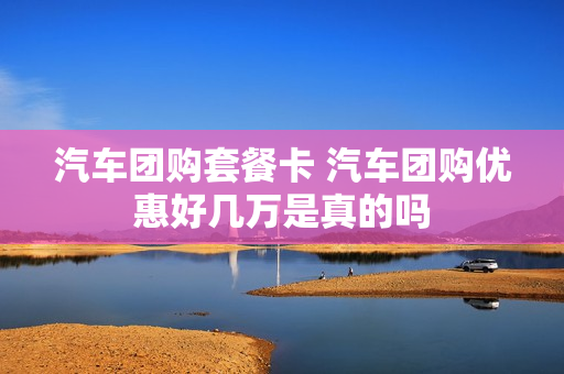 汽车团购套餐卡 汽车团购优惠好几万是真的吗