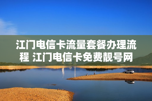 江门电信卡流量套餐办理流程 江门电信卡免费靓号网