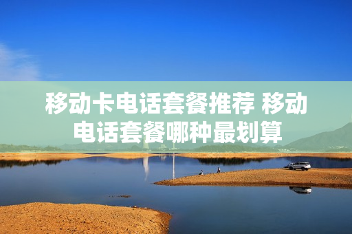 移动卡电话套餐推荐 移动电话套餐哪种最划算