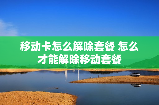 移动卡怎么解除套餐 怎么才能解除移动套餐