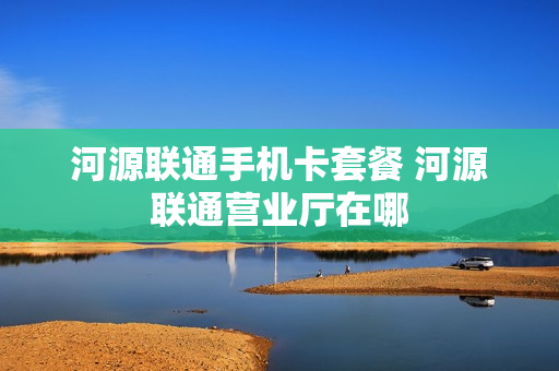 河源联通手机卡套餐 河源联通营业厅在哪